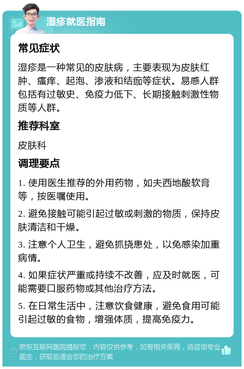 湿疹就医指南 常见症状 湿疹是一种常见的皮肤病，主要表现为皮肤红肿、瘙痒、起泡、渗液和结痂等症状。易感人群包括有过敏史、免疫力低下、长期接触刺激性物质等人群。 推荐科室 皮肤科 调理要点 1. 使用医生推荐的外用药物，如夫西地酸软膏等，按医嘱使用。 2. 避免接触可能引起过敏或刺激的物质，保持皮肤清洁和干燥。 3. 注意个人卫生，避免抓挠患处，以免感染加重病情。 4. 如果症状严重或持续不改善，应及时就医，可能需要口服药物或其他治疗方法。 5. 在日常生活中，注意饮食健康，避免食用可能引起过敏的食物，增强体质，提高免疫力。