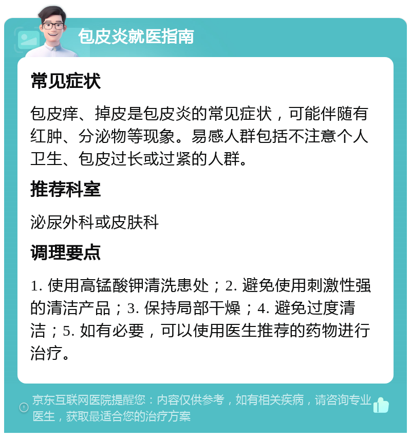 包皮炎就医指南 常见症状 包皮痒、掉皮是包皮炎的常见症状，可能伴随有红肿、分泌物等现象。易感人群包括不注意个人卫生、包皮过长或过紧的人群。 推荐科室 泌尿外科或皮肤科 调理要点 1. 使用高锰酸钾清洗患处；2. 避免使用刺激性强的清洁产品；3. 保持局部干燥；4. 避免过度清洁；5. 如有必要，可以使用医生推荐的药物进行治疗。