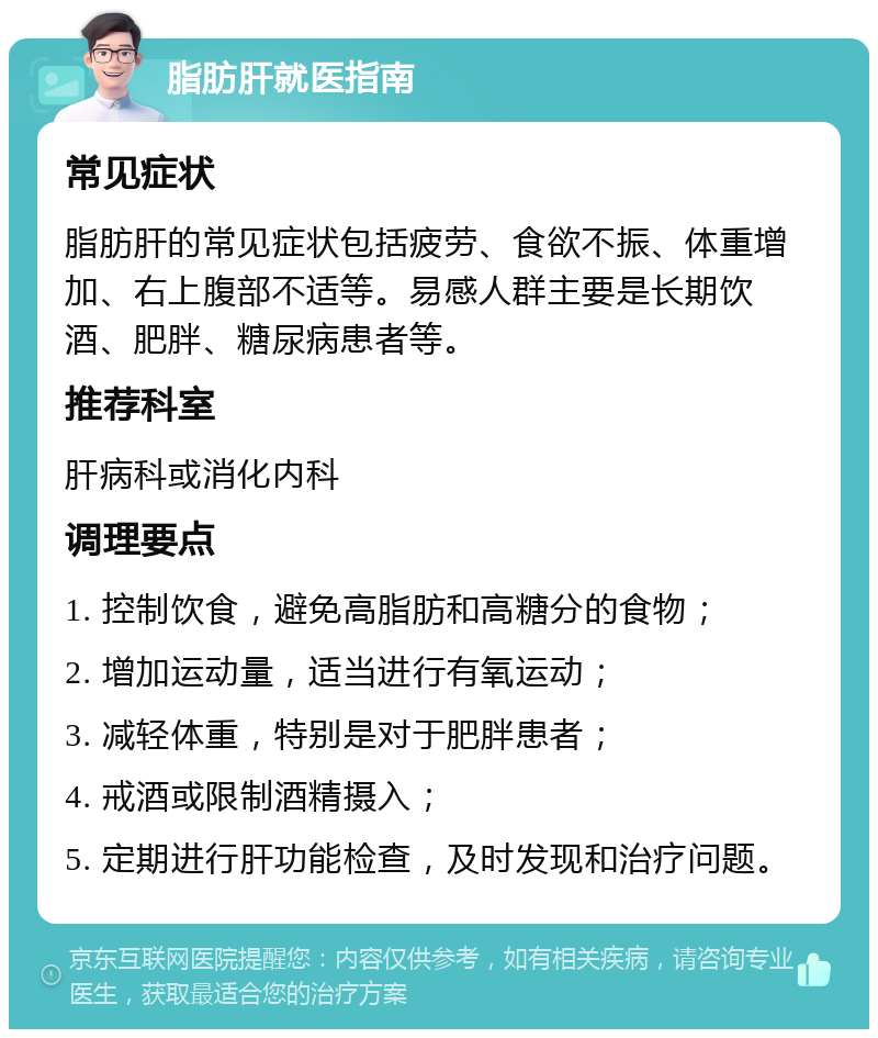 脂肪肝就医指南 常见症状 脂肪肝的常见症状包括疲劳、食欲不振、体重增加、右上腹部不适等。易感人群主要是长期饮酒、肥胖、糖尿病患者等。 推荐科室 肝病科或消化内科 调理要点 1. 控制饮食，避免高脂肪和高糖分的食物； 2. 增加运动量，适当进行有氧运动； 3. 减轻体重，特别是对于肥胖患者； 4. 戒酒或限制酒精摄入； 5. 定期进行肝功能检查，及时发现和治疗问题。