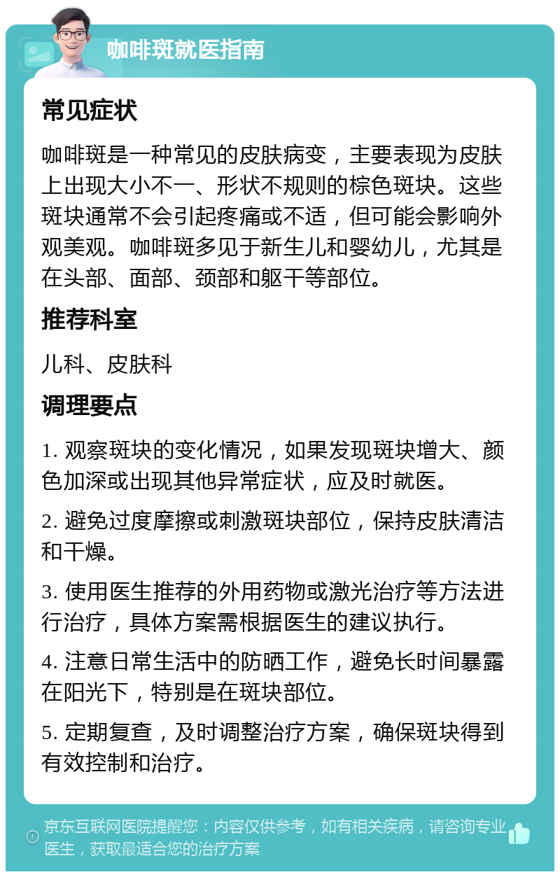 咖啡斑就医指南 常见症状 咖啡斑是一种常见的皮肤病变，主要表现为皮肤上出现大小不一、形状不规则的棕色斑块。这些斑块通常不会引起疼痛或不适，但可能会影响外观美观。咖啡斑多见于新生儿和婴幼儿，尤其是在头部、面部、颈部和躯干等部位。 推荐科室 儿科、皮肤科 调理要点 1. 观察斑块的变化情况，如果发现斑块增大、颜色加深或出现其他异常症状，应及时就医。 2. 避免过度摩擦或刺激斑块部位，保持皮肤清洁和干燥。 3. 使用医生推荐的外用药物或激光治疗等方法进行治疗，具体方案需根据医生的建议执行。 4. 注意日常生活中的防晒工作，避免长时间暴露在阳光下，特别是在斑块部位。 5. 定期复查，及时调整治疗方案，确保斑块得到有效控制和治疗。