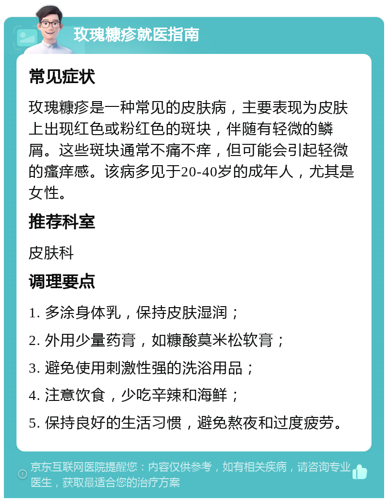 玫瑰糠疹就医指南 常见症状 玫瑰糠疹是一种常见的皮肤病，主要表现为皮肤上出现红色或粉红色的斑块，伴随有轻微的鳞屑。这些斑块通常不痛不痒，但可能会引起轻微的瘙痒感。该病多见于20-40岁的成年人，尤其是女性。 推荐科室 皮肤科 调理要点 1. 多涂身体乳，保持皮肤湿润； 2. 外用少量药膏，如糠酸莫米松软膏； 3. 避免使用刺激性强的洗浴用品； 4. 注意饮食，少吃辛辣和海鲜； 5. 保持良好的生活习惯，避免熬夜和过度疲劳。