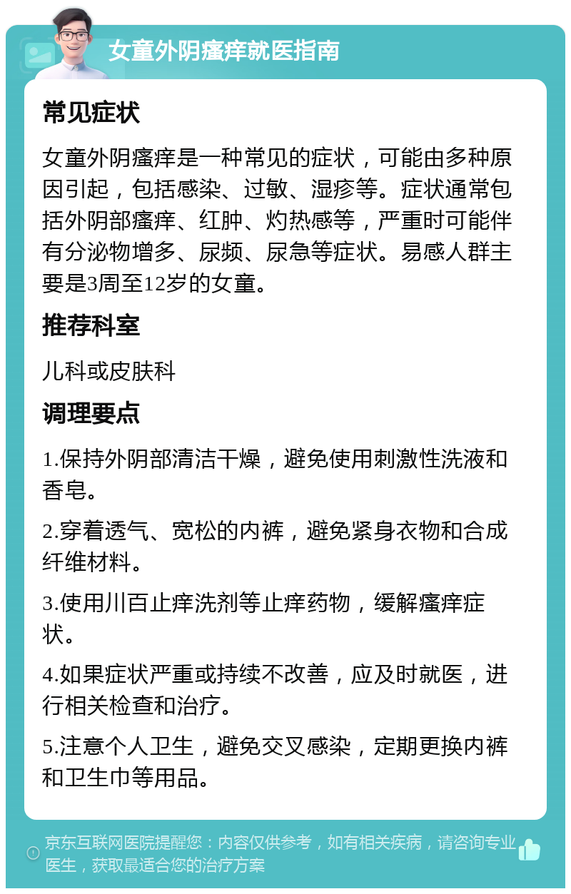 女童外阴瘙痒就医指南 常见症状 女童外阴瘙痒是一种常见的症状，可能由多种原因引起，包括感染、过敏、湿疹等。症状通常包括外阴部瘙痒、红肿、灼热感等，严重时可能伴有分泌物增多、尿频、尿急等症状。易感人群主要是3周至12岁的女童。 推荐科室 儿科或皮肤科 调理要点 1.保持外阴部清洁干燥，避免使用刺激性洗液和香皂。 2.穿着透气、宽松的内裤，避免紧身衣物和合成纤维材料。 3.使用川百止痒洗剂等止痒药物，缓解瘙痒症状。 4.如果症状严重或持续不改善，应及时就医，进行相关检查和治疗。 5.注意个人卫生，避免交叉感染，定期更换内裤和卫生巾等用品。