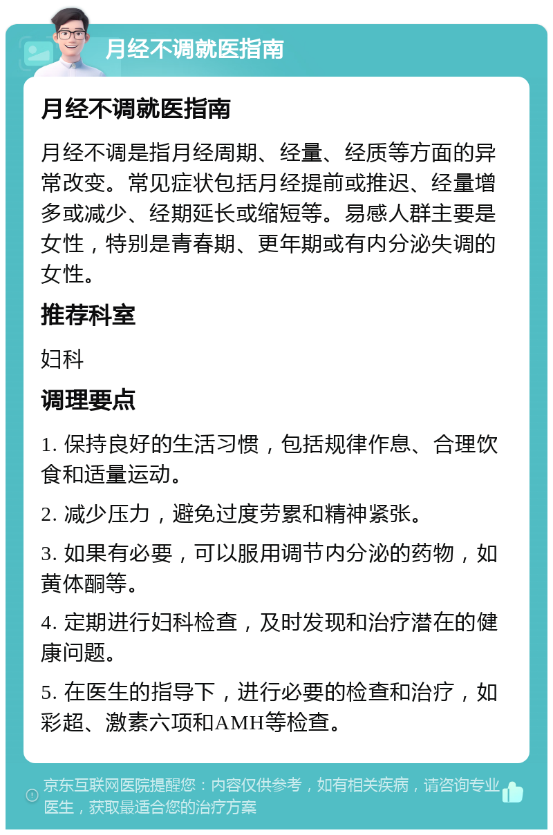 月经不调就医指南 月经不调就医指南 月经不调是指月经周期、经量、经质等方面的异常改变。常见症状包括月经提前或推迟、经量增多或减少、经期延长或缩短等。易感人群主要是女性，特别是青春期、更年期或有内分泌失调的女性。 推荐科室 妇科 调理要点 1. 保持良好的生活习惯，包括规律作息、合理饮食和适量运动。 2. 减少压力，避免过度劳累和精神紧张。 3. 如果有必要，可以服用调节内分泌的药物，如黄体酮等。 4. 定期进行妇科检查，及时发现和治疗潜在的健康问题。 5. 在医生的指导下，进行必要的检查和治疗，如彩超、激素六项和AMH等检查。