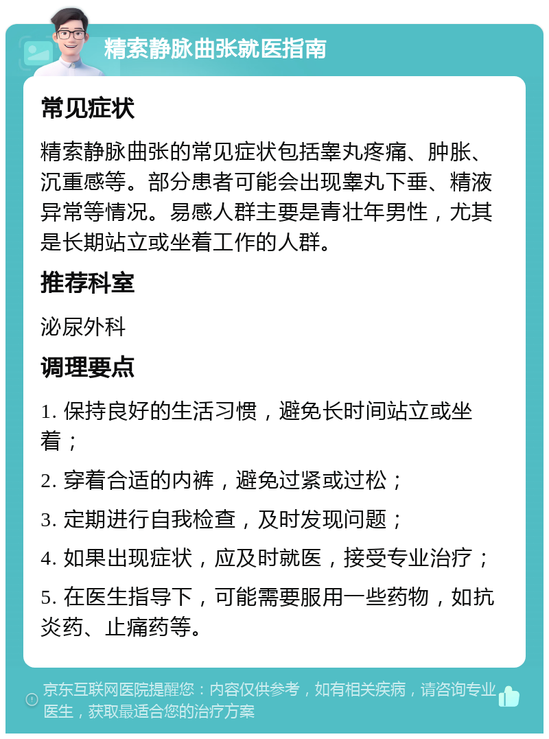 精索静脉曲张就医指南 常见症状 精索静脉曲张的常见症状包括睾丸疼痛、肿胀、沉重感等。部分患者可能会出现睾丸下垂、精液异常等情况。易感人群主要是青壮年男性，尤其是长期站立或坐着工作的人群。 推荐科室 泌尿外科 调理要点 1. 保持良好的生活习惯，避免长时间站立或坐着； 2. 穿着合适的内裤，避免过紧或过松； 3. 定期进行自我检查，及时发现问题； 4. 如果出现症状，应及时就医，接受专业治疗； 5. 在医生指导下，可能需要服用一些药物，如抗炎药、止痛药等。