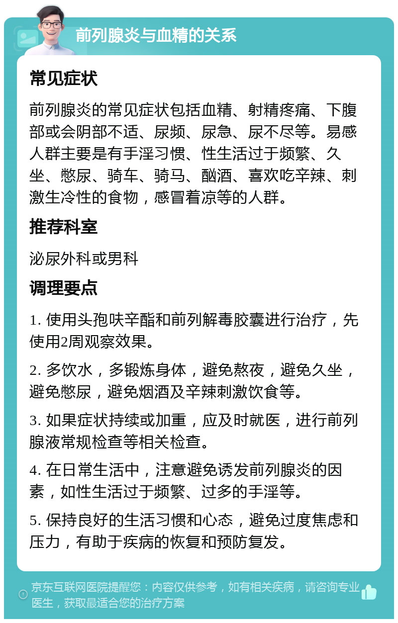 前列腺炎与血精的关系 常见症状 前列腺炎的常见症状包括血精、射精疼痛、下腹部或会阴部不适、尿频、尿急、尿不尽等。易感人群主要是有手淫习惯、性生活过于频繁、久坐、憋尿、骑车、骑马、酗酒、喜欢吃辛辣、刺激生冷性的食物，感冒着凉等的人群。 推荐科室 泌尿外科或男科 调理要点 1. 使用头孢呋辛酯和前列解毒胶囊进行治疗，先使用2周观察效果。 2. 多饮水，多锻炼身体，避免熬夜，避免久坐，避免憋尿，避免烟酒及辛辣刺激饮食等。 3. 如果症状持续或加重，应及时就医，进行前列腺液常规检查等相关检查。 4. 在日常生活中，注意避免诱发前列腺炎的因素，如性生活过于频繁、过多的手淫等。 5. 保持良好的生活习惯和心态，避免过度焦虑和压力，有助于疾病的恢复和预防复发。