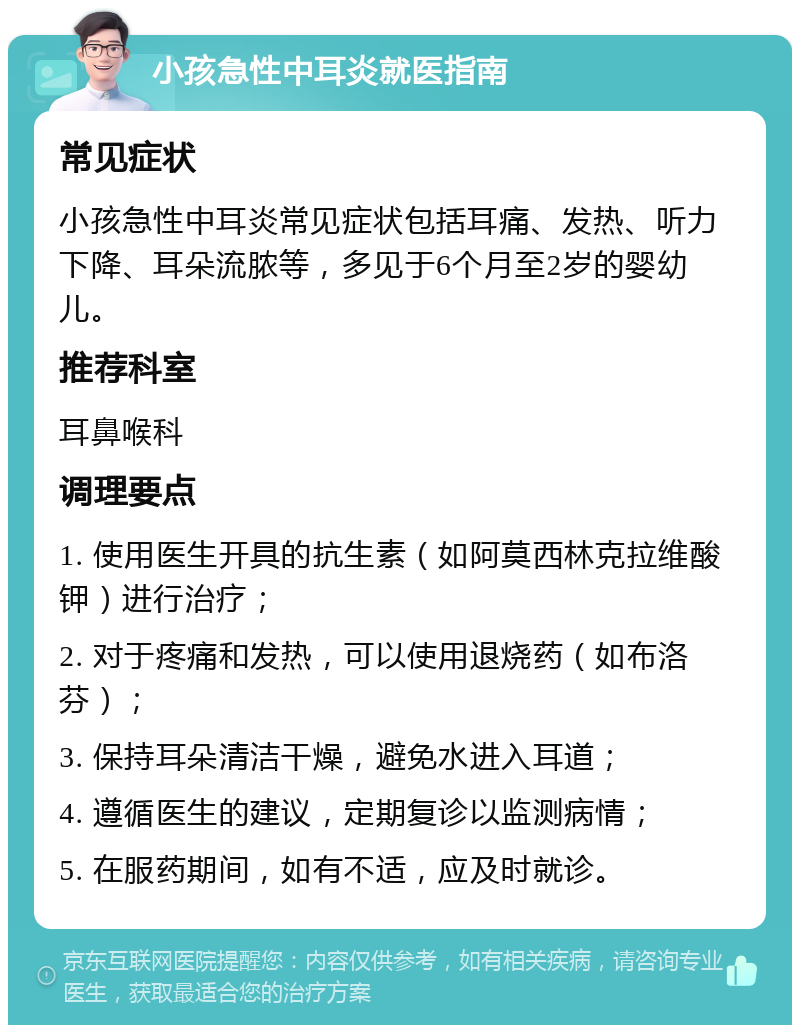 小孩急性中耳炎就医指南 常见症状 小孩急性中耳炎常见症状包括耳痛、发热、听力下降、耳朵流脓等，多见于6个月至2岁的婴幼儿。 推荐科室 耳鼻喉科 调理要点 1. 使用医生开具的抗生素（如阿莫西林克拉维酸钾）进行治疗； 2. 对于疼痛和发热，可以使用退烧药（如布洛芬）； 3. 保持耳朵清洁干燥，避免水进入耳道； 4. 遵循医生的建议，定期复诊以监测病情； 5. 在服药期间，如有不适，应及时就诊。