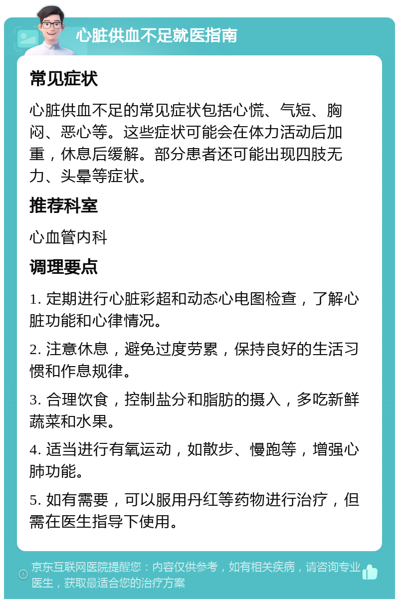 心脏供血不足就医指南 常见症状 心脏供血不足的常见症状包括心慌、气短、胸闷、恶心等。这些症状可能会在体力活动后加重，休息后缓解。部分患者还可能出现四肢无力、头晕等症状。 推荐科室 心血管内科 调理要点 1. 定期进行心脏彩超和动态心电图检查，了解心脏功能和心律情况。 2. 注意休息，避免过度劳累，保持良好的生活习惯和作息规律。 3. 合理饮食，控制盐分和脂肪的摄入，多吃新鲜蔬菜和水果。 4. 适当进行有氧运动，如散步、慢跑等，增强心肺功能。 5. 如有需要，可以服用丹红等药物进行治疗，但需在医生指导下使用。