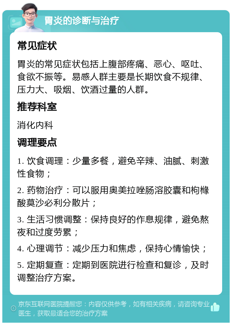 胃炎的诊断与治疗 常见症状 胃炎的常见症状包括上腹部疼痛、恶心、呕吐、食欲不振等。易感人群主要是长期饮食不规律、压力大、吸烟、饮酒过量的人群。 推荐科室 消化内科 调理要点 1. 饮食调理：少量多餐，避免辛辣、油腻、刺激性食物； 2. 药物治疗：可以服用奥美拉唑肠溶胶囊和枸橼酸莫沙必利分散片； 3. 生活习惯调整：保持良好的作息规律，避免熬夜和过度劳累； 4. 心理调节：减少压力和焦虑，保持心情愉快； 5. 定期复查：定期到医院进行检查和复诊，及时调整治疗方案。