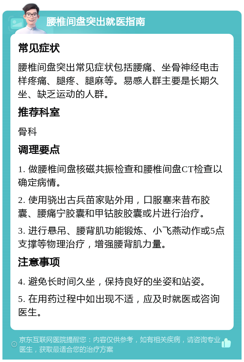 腰椎间盘突出就医指南 常见症状 腰椎间盘突出常见症状包括腰痛、坐骨神经电击样疼痛、腿疼、腿麻等。易感人群主要是长期久坐、缺乏运动的人群。 推荐科室 骨科 调理要点 1. 做腰椎间盘核磁共振检查和腰椎间盘CT检查以确定病情。 2. 使用骁出古兵苗家贴外用，口服塞来昔布胶囊、腰痛宁胶囊和甲钴胺胶囊或片进行治疗。 3. 进行悬吊、腰背肌功能锻炼、小飞燕动作或5点支撑等物理治疗，增强腰背肌力量。 注意事项 4. 避免长时间久坐，保持良好的坐姿和站姿。 5. 在用药过程中如出现不适，应及时就医或咨询医生。