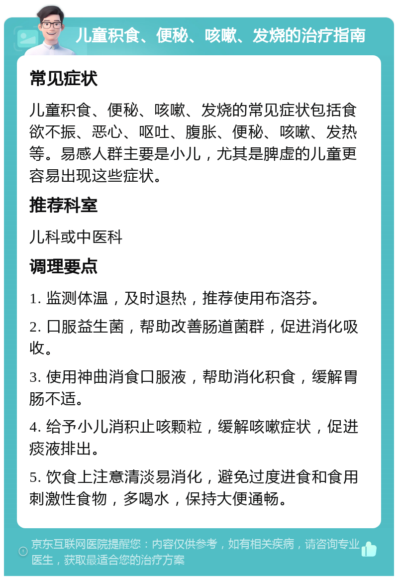 儿童积食、便秘、咳嗽、发烧的治疗指南 常见症状 儿童积食、便秘、咳嗽、发烧的常见症状包括食欲不振、恶心、呕吐、腹胀、便秘、咳嗽、发热等。易感人群主要是小儿，尤其是脾虚的儿童更容易出现这些症状。 推荐科室 儿科或中医科 调理要点 1. 监测体温，及时退热，推荐使用布洛芬。 2. 口服益生菌，帮助改善肠道菌群，促进消化吸收。 3. 使用神曲消食口服液，帮助消化积食，缓解胃肠不适。 4. 给予小儿消积止咳颗粒，缓解咳嗽症状，促进痰液排出。 5. 饮食上注意清淡易消化，避免过度进食和食用刺激性食物，多喝水，保持大便通畅。