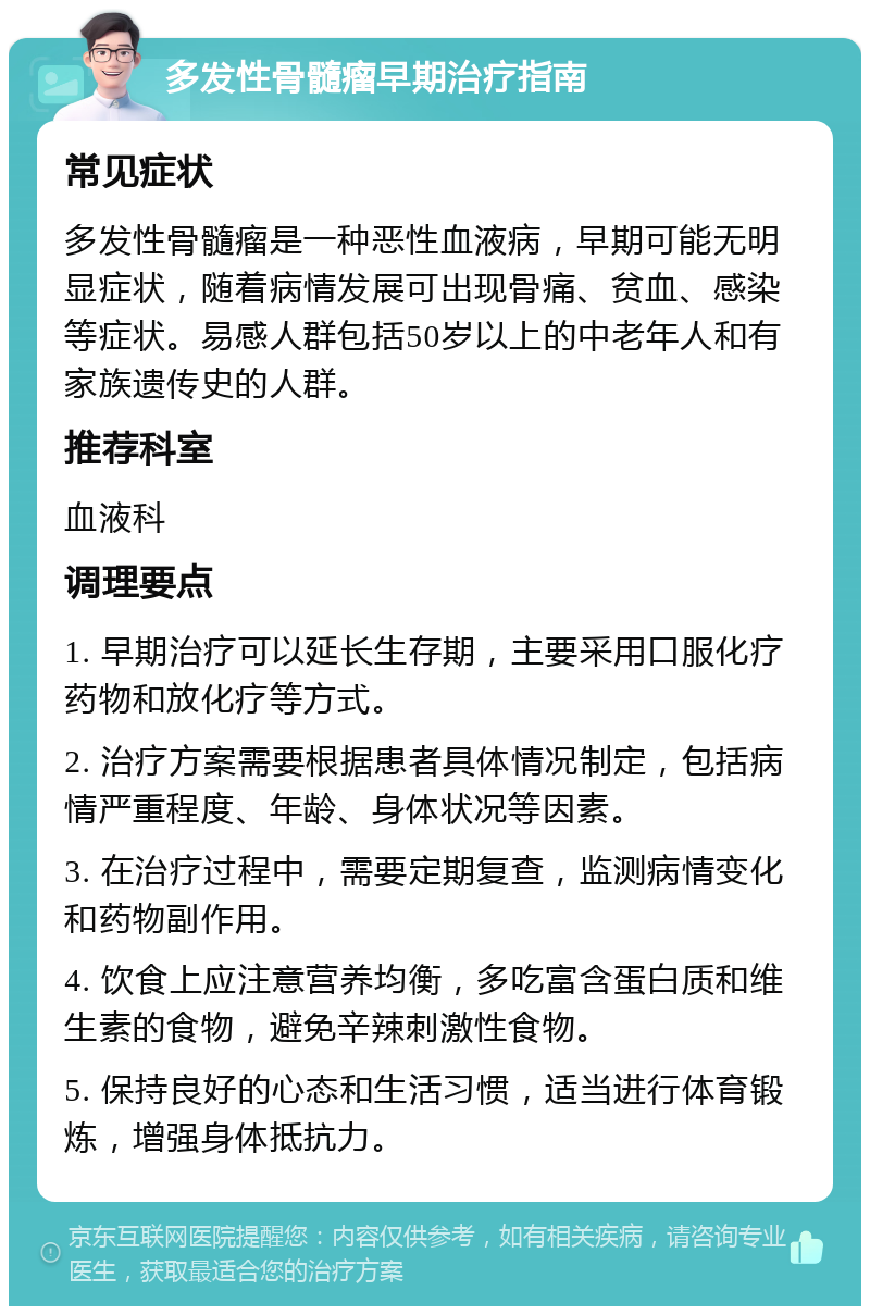 多发性骨髓瘤早期治疗指南 常见症状 多发性骨髓瘤是一种恶性血液病，早期可能无明显症状，随着病情发展可出现骨痛、贫血、感染等症状。易感人群包括50岁以上的中老年人和有家族遗传史的人群。 推荐科室 血液科 调理要点 1. 早期治疗可以延长生存期，主要采用口服化疗药物和放化疗等方式。 2. 治疗方案需要根据患者具体情况制定，包括病情严重程度、年龄、身体状况等因素。 3. 在治疗过程中，需要定期复查，监测病情变化和药物副作用。 4. 饮食上应注意营养均衡，多吃富含蛋白质和维生素的食物，避免辛辣刺激性食物。 5. 保持良好的心态和生活习惯，适当进行体育锻炼，增强身体抵抗力。