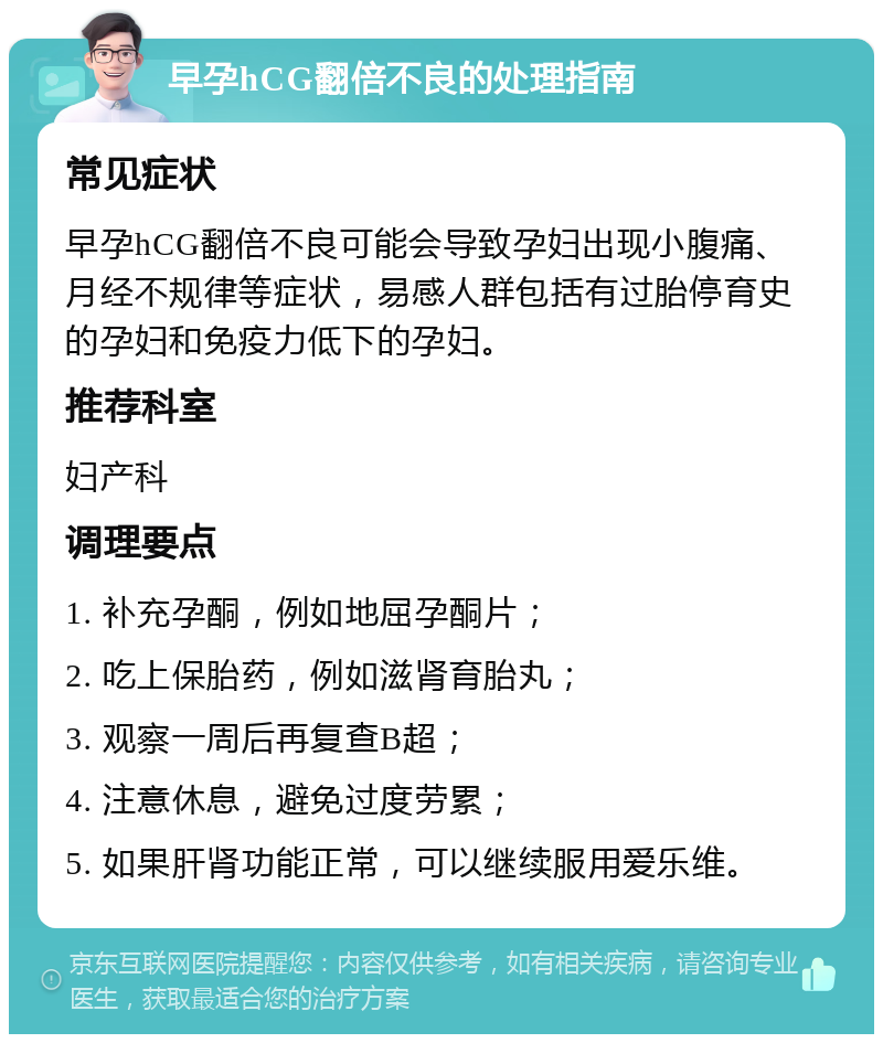 早孕hCG翻倍不良的处理指南 常见症状 早孕hCG翻倍不良可能会导致孕妇出现小腹痛、月经不规律等症状，易感人群包括有过胎停育史的孕妇和免疫力低下的孕妇。 推荐科室 妇产科 调理要点 1. 补充孕酮，例如地屈孕酮片； 2. 吃上保胎药，例如滋肾育胎丸； 3. 观察一周后再复查B超； 4. 注意休息，避免过度劳累； 5. 如果肝肾功能正常，可以继续服用爱乐维。