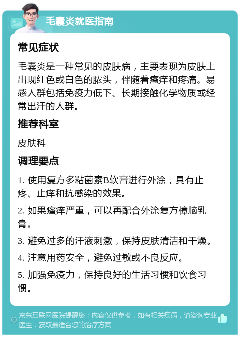 毛囊炎就医指南 常见症状 毛囊炎是一种常见的皮肤病，主要表现为皮肤上出现红色或白色的脓头，伴随着瘙痒和疼痛。易感人群包括免疫力低下、长期接触化学物质或经常出汗的人群。 推荐科室 皮肤科 调理要点 1. 使用复方多粘菌素B软膏进行外涂，具有止疼、止痒和抗感染的效果。 2. 如果瘙痒严重，可以再配合外涂复方樟脑乳膏。 3. 避免过多的汗液刺激，保持皮肤清洁和干燥。 4. 注意用药安全，避免过敏或不良反应。 5. 加强免疫力，保持良好的生活习惯和饮食习惯。