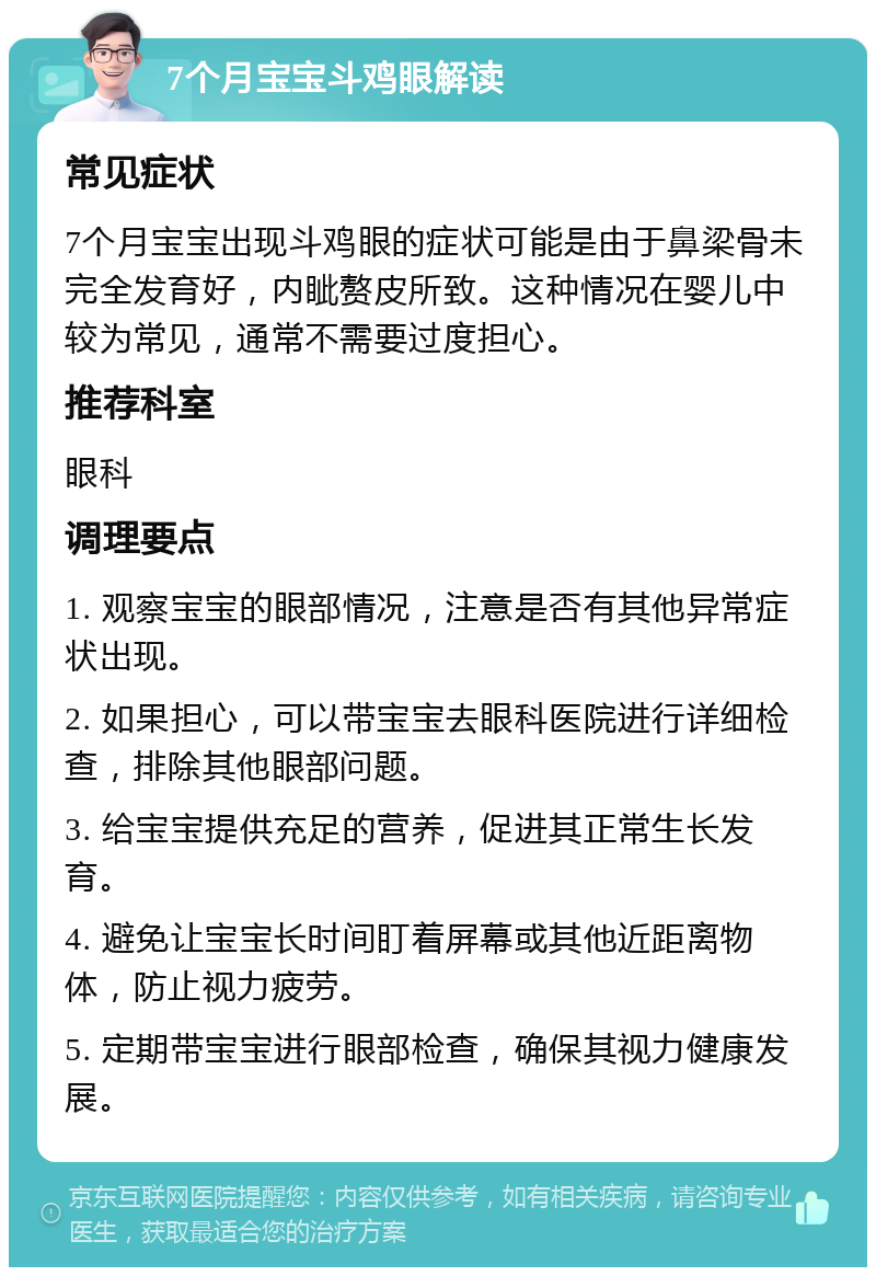 7个月宝宝斗鸡眼解读 常见症状 7个月宝宝出现斗鸡眼的症状可能是由于鼻梁骨未完全发育好，内眦赘皮所致。这种情况在婴儿中较为常见，通常不需要过度担心。 推荐科室 眼科 调理要点 1. 观察宝宝的眼部情况，注意是否有其他异常症状出现。 2. 如果担心，可以带宝宝去眼科医院进行详细检查，排除其他眼部问题。 3. 给宝宝提供充足的营养，促进其正常生长发育。 4. 避免让宝宝长时间盯着屏幕或其他近距离物体，防止视力疲劳。 5. 定期带宝宝进行眼部检查，确保其视力健康发展。