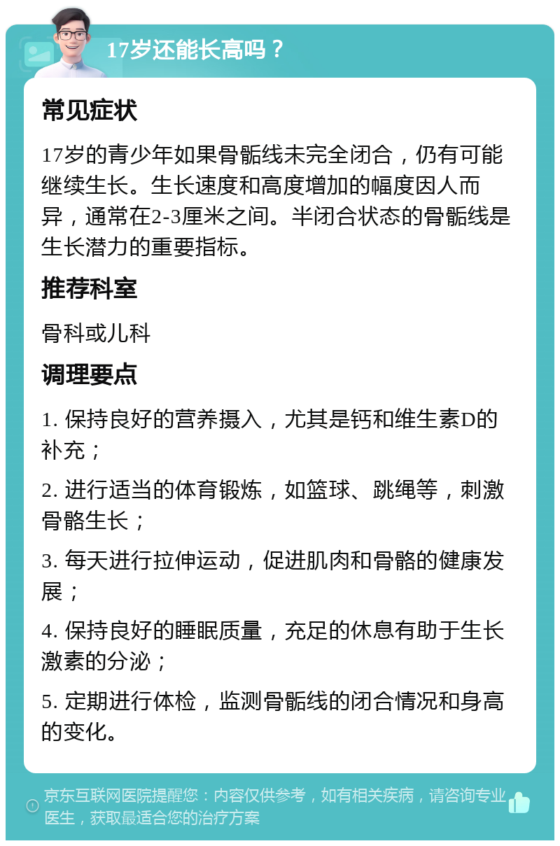 17岁还能长高吗？ 常见症状 17岁的青少年如果骨骺线未完全闭合，仍有可能继续生长。生长速度和高度增加的幅度因人而异，通常在2-3厘米之间。半闭合状态的骨骺线是生长潜力的重要指标。 推荐科室 骨科或儿科 调理要点 1. 保持良好的营养摄入，尤其是钙和维生素D的补充； 2. 进行适当的体育锻炼，如篮球、跳绳等，刺激骨骼生长； 3. 每天进行拉伸运动，促进肌肉和骨骼的健康发展； 4. 保持良好的睡眠质量，充足的休息有助于生长激素的分泌； 5. 定期进行体检，监测骨骺线的闭合情况和身高的变化。