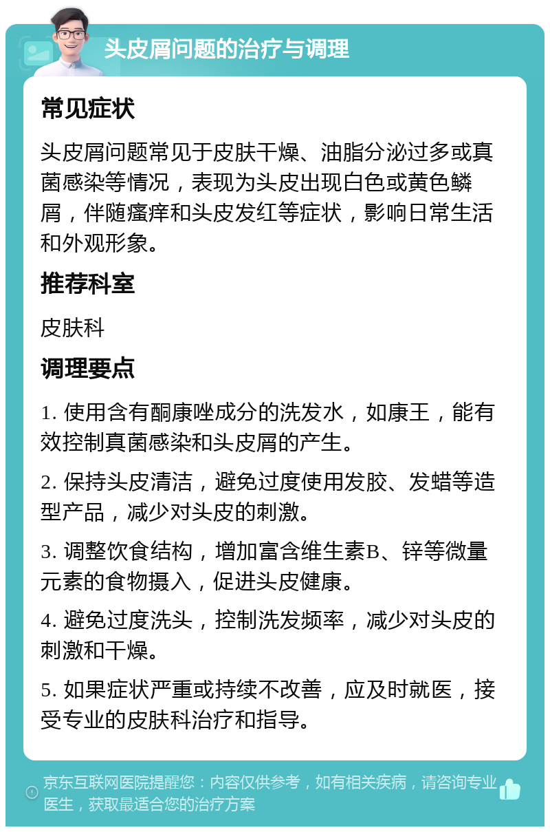 头皮屑问题的治疗与调理 常见症状 头皮屑问题常见于皮肤干燥、油脂分泌过多或真菌感染等情况，表现为头皮出现白色或黄色鳞屑，伴随瘙痒和头皮发红等症状，影响日常生活和外观形象。 推荐科室 皮肤科 调理要点 1. 使用含有酮康唑成分的洗发水，如康王，能有效控制真菌感染和头皮屑的产生。 2. 保持头皮清洁，避免过度使用发胶、发蜡等造型产品，减少对头皮的刺激。 3. 调整饮食结构，增加富含维生素B、锌等微量元素的食物摄入，促进头皮健康。 4. 避免过度洗头，控制洗发频率，减少对头皮的刺激和干燥。 5. 如果症状严重或持续不改善，应及时就医，接受专业的皮肤科治疗和指导。