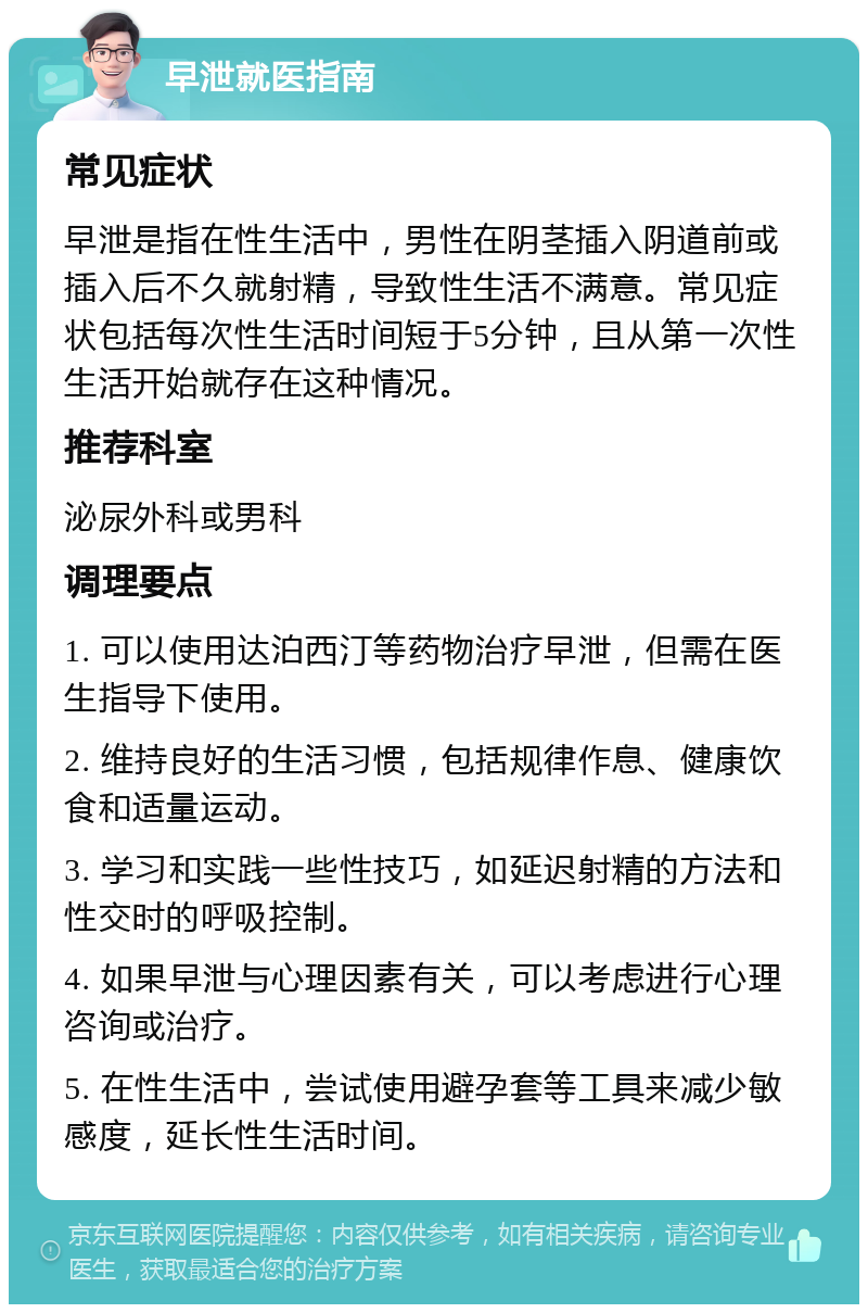 早泄就医指南 常见症状 早泄是指在性生活中，男性在阴茎插入阴道前或插入后不久就射精，导致性生活不满意。常见症状包括每次性生活时间短于5分钟，且从第一次性生活开始就存在这种情况。 推荐科室 泌尿外科或男科 调理要点 1. 可以使用达泊西汀等药物治疗早泄，但需在医生指导下使用。 2. 维持良好的生活习惯，包括规律作息、健康饮食和适量运动。 3. 学习和实践一些性技巧，如延迟射精的方法和性交时的呼吸控制。 4. 如果早泄与心理因素有关，可以考虑进行心理咨询或治疗。 5. 在性生活中，尝试使用避孕套等工具来减少敏感度，延长性生活时间。