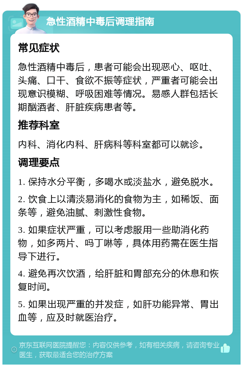 急性酒精中毒后调理指南 常见症状 急性酒精中毒后，患者可能会出现恶心、呕吐、头痛、口干、食欲不振等症状，严重者可能会出现意识模糊、呼吸困难等情况。易感人群包括长期酗酒者、肝脏疾病患者等。 推荐科室 内科、消化内科、肝病科等科室都可以就诊。 调理要点 1. 保持水分平衡，多喝水或淡盐水，避免脱水。 2. 饮食上以清淡易消化的食物为主，如稀饭、面条等，避免油腻、刺激性食物。 3. 如果症状严重，可以考虑服用一些助消化药物，如多两片、吗丁啉等，具体用药需在医生指导下进行。 4. 避免再次饮酒，给肝脏和胃部充分的休息和恢复时间。 5. 如果出现严重的并发症，如肝功能异常、胃出血等，应及时就医治疗。