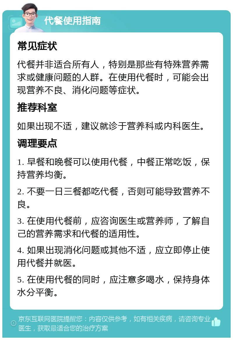 代餐使用指南 常见症状 代餐并非适合所有人，特别是那些有特殊营养需求或健康问题的人群。在使用代餐时，可能会出现营养不良、消化问题等症状。 推荐科室 如果出现不适，建议就诊于营养科或内科医生。 调理要点 1. 早餐和晚餐可以使用代餐，中餐正常吃饭，保持营养均衡。 2. 不要一日三餐都吃代餐，否则可能导致营养不良。 3. 在使用代餐前，应咨询医生或营养师，了解自己的营养需求和代餐的适用性。 4. 如果出现消化问题或其他不适，应立即停止使用代餐并就医。 5. 在使用代餐的同时，应注意多喝水，保持身体水分平衡。