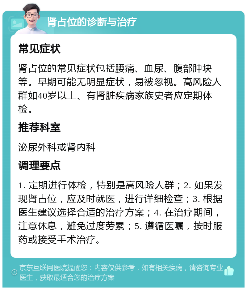 肾占位的诊断与治疗 常见症状 肾占位的常见症状包括腰痛、血尿、腹部肿块等。早期可能无明显症状，易被忽视。高风险人群如40岁以上、有肾脏疾病家族史者应定期体检。 推荐科室 泌尿外科或肾内科 调理要点 1. 定期进行体检，特别是高风险人群；2. 如果发现肾占位，应及时就医，进行详细检查；3. 根据医生建议选择合适的治疗方案；4. 在治疗期间，注意休息，避免过度劳累；5. 遵循医嘱，按时服药或接受手术治疗。