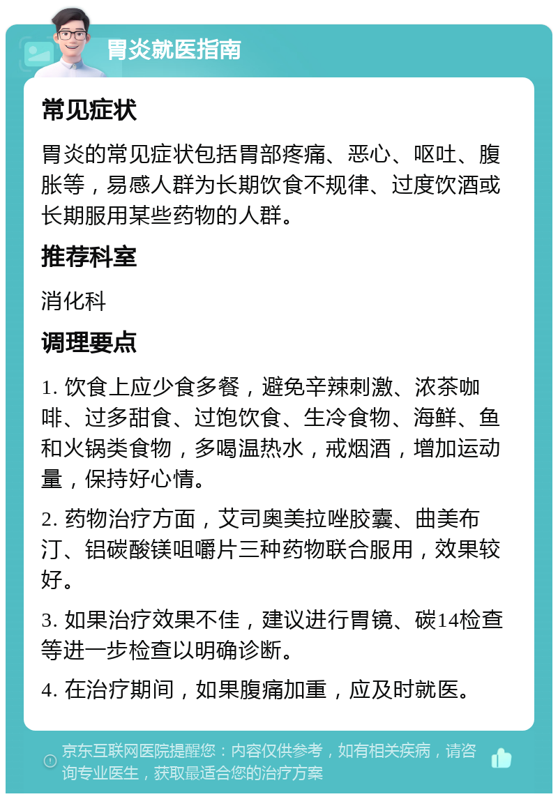 胃炎就医指南 常见症状 胃炎的常见症状包括胃部疼痛、恶心、呕吐、腹胀等，易感人群为长期饮食不规律、过度饮酒或长期服用某些药物的人群。 推荐科室 消化科 调理要点 1. 饮食上应少食多餐，避免辛辣刺激、浓茶咖啡、过多甜食、过饱饮食、生冷食物、海鲜、鱼和火锅类食物，多喝温热水，戒烟酒，增加运动量，保持好心情。 2. 药物治疗方面，艾司奥美拉唑胶囊、曲美布汀、铝碳酸镁咀嚼片三种药物联合服用，效果较好。 3. 如果治疗效果不佳，建议进行胃镜、碳14检查等进一步检查以明确诊断。 4. 在治疗期间，如果腹痛加重，应及时就医。