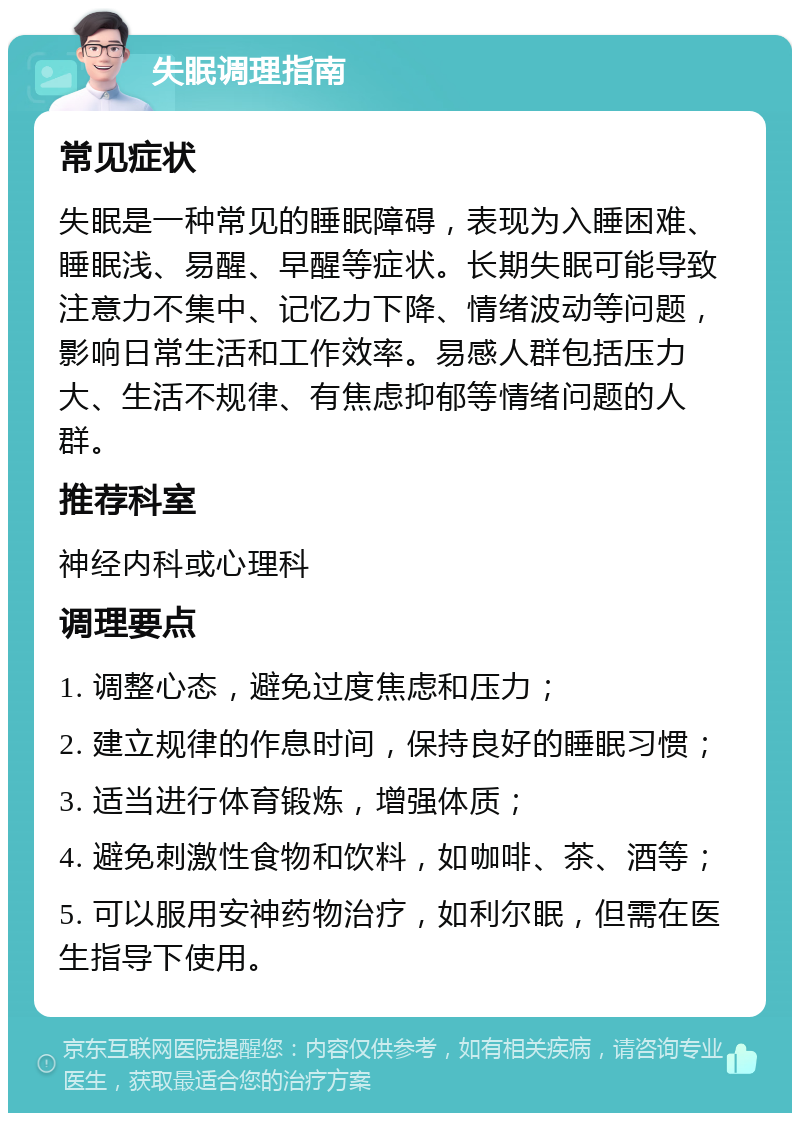 失眠调理指南 常见症状 失眠是一种常见的睡眠障碍，表现为入睡困难、睡眠浅、易醒、早醒等症状。长期失眠可能导致注意力不集中、记忆力下降、情绪波动等问题，影响日常生活和工作效率。易感人群包括压力大、生活不规律、有焦虑抑郁等情绪问题的人群。 推荐科室 神经内科或心理科 调理要点 1. 调整心态，避免过度焦虑和压力； 2. 建立规律的作息时间，保持良好的睡眠习惯； 3. 适当进行体育锻炼，增强体质； 4. 避免刺激性食物和饮料，如咖啡、茶、酒等； 5. 可以服用安神药物治疗，如利尔眠，但需在医生指导下使用。