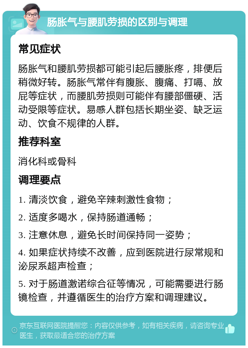 肠胀气与腰肌劳损的区别与调理 常见症状 肠胀气和腰肌劳损都可能引起后腰胀疼，排便后稍微好转。肠胀气常伴有腹胀、腹痛、打嗝、放屁等症状，而腰肌劳损则可能伴有腰部僵硬、活动受限等症状。易感人群包括长期坐姿、缺乏运动、饮食不规律的人群。 推荐科室 消化科或骨科 调理要点 1. 清淡饮食，避免辛辣刺激性食物； 2. 适度多喝水，保持肠道通畅； 3. 注意休息，避免长时间保持同一姿势； 4. 如果症状持续不改善，应到医院进行尿常规和泌尿系超声检查； 5. 对于肠道激诺综合征等情况，可能需要进行肠镜检查，并遵循医生的治疗方案和调理建议。