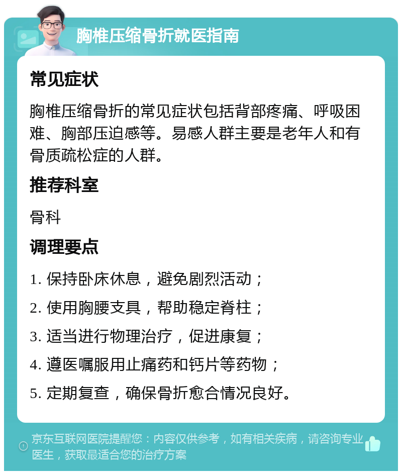 胸椎压缩骨折就医指南 常见症状 胸椎压缩骨折的常见症状包括背部疼痛、呼吸困难、胸部压迫感等。易感人群主要是老年人和有骨质疏松症的人群。 推荐科室 骨科 调理要点 1. 保持卧床休息，避免剧烈活动； 2. 使用胸腰支具，帮助稳定脊柱； 3. 适当进行物理治疗，促进康复； 4. 遵医嘱服用止痛药和钙片等药物； 5. 定期复查，确保骨折愈合情况良好。