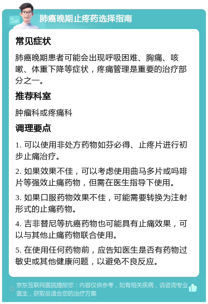 肺癌晚期止疼药选择指南 常见症状 肺癌晚期患者可能会出现呼吸困难、胸痛、咳嗽、体重下降等症状，疼痛管理是重要的治疗部分之一。 推荐科室 肿瘤科或疼痛科 调理要点 1. 可以使用非处方药物如芬必得、止疼片进行初步止痛治疗。 2. 如果效果不佳，可以考虑使用曲马多片或吗啡片等强效止痛药物，但需在医生指导下使用。 3. 如果口服药物效果不佳，可能需要转换为注射形式的止痛药物。 4. 吉非替尼等抗癌药物也可能具有止痛效果，可以与其他止痛药物联合使用。 5. 在使用任何药物前，应告知医生是否有药物过敏史或其他健康问题，以避免不良反应。