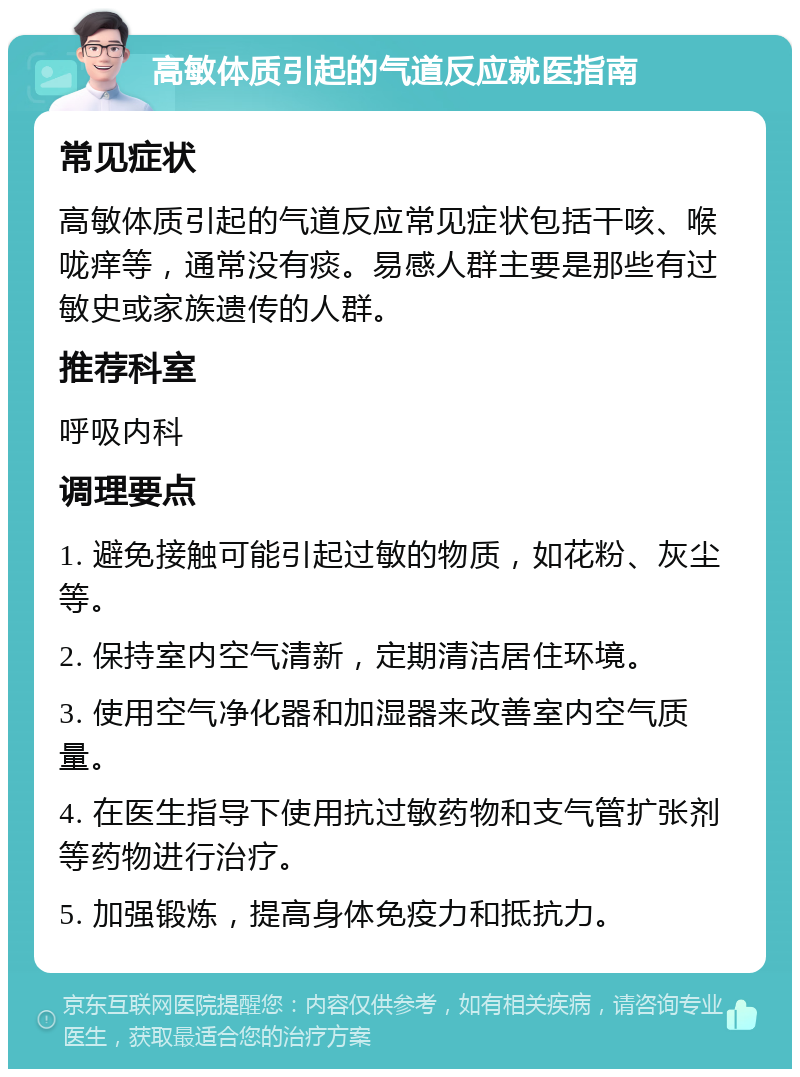 高敏体质引起的气道反应就医指南 常见症状 高敏体质引起的气道反应常见症状包括干咳、喉咙痒等，通常没有痰。易感人群主要是那些有过敏史或家族遗传的人群。 推荐科室 呼吸内科 调理要点 1. 避免接触可能引起过敏的物质，如花粉、灰尘等。 2. 保持室内空气清新，定期清洁居住环境。 3. 使用空气净化器和加湿器来改善室内空气质量。 4. 在医生指导下使用抗过敏药物和支气管扩张剂等药物进行治疗。 5. 加强锻炼，提高身体免疫力和抵抗力。