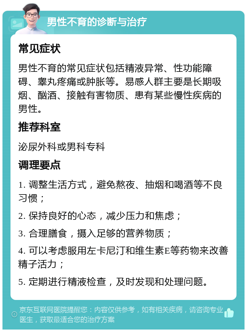 男性不育的诊断与治疗 常见症状 男性不育的常见症状包括精液异常、性功能障碍、睾丸疼痛或肿胀等。易感人群主要是长期吸烟、酗酒、接触有害物质、患有某些慢性疾病的男性。 推荐科室 泌尿外科或男科专科 调理要点 1. 调整生活方式，避免熬夜、抽烟和喝酒等不良习惯； 2. 保持良好的心态，减少压力和焦虑； 3. 合理膳食，摄入足够的营养物质； 4. 可以考虑服用左卡尼汀和维生素E等药物来改善精子活力； 5. 定期进行精液检查，及时发现和处理问题。