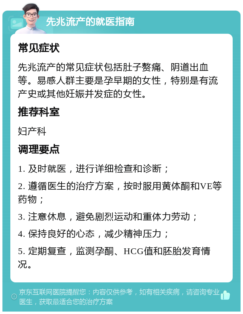 先兆流产的就医指南 常见症状 先兆流产的常见症状包括肚子赘痛、阴道出血等。易感人群主要是孕早期的女性，特别是有流产史或其他妊娠并发症的女性。 推荐科室 妇产科 调理要点 1. 及时就医，进行详细检查和诊断； 2. 遵循医生的治疗方案，按时服用黄体酮和VE等药物； 3. 注意休息，避免剧烈运动和重体力劳动； 4. 保持良好的心态，减少精神压力； 5. 定期复查，监测孕酮、HCG值和胚胎发育情况。