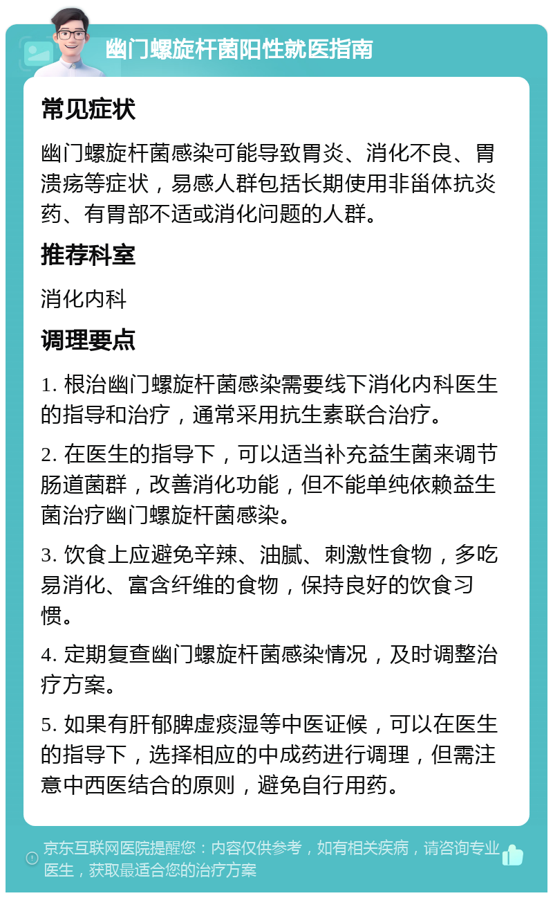 幽门螺旋杆菌阳性就医指南 常见症状 幽门螺旋杆菌感染可能导致胃炎、消化不良、胃溃疡等症状，易感人群包括长期使用非甾体抗炎药、有胃部不适或消化问题的人群。 推荐科室 消化内科 调理要点 1. 根治幽门螺旋杆菌感染需要线下消化内科医生的指导和治疗，通常采用抗生素联合治疗。 2. 在医生的指导下，可以适当补充益生菌来调节肠道菌群，改善消化功能，但不能单纯依赖益生菌治疗幽门螺旋杆菌感染。 3. 饮食上应避免辛辣、油腻、刺激性食物，多吃易消化、富含纤维的食物，保持良好的饮食习惯。 4. 定期复查幽门螺旋杆菌感染情况，及时调整治疗方案。 5. 如果有肝郁脾虚痰湿等中医证候，可以在医生的指导下，选择相应的中成药进行调理，但需注意中西医结合的原则，避免自行用药。