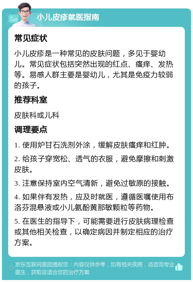 小儿皮疹就医指南 常见症状 小儿皮疹是一种常见的皮肤问题，多见于婴幼儿。常见症状包括突然出现的红点、瘙痒、发热等。易感人群主要是婴幼儿，尤其是免疫力较弱的孩子。 推荐科室 皮肤科或儿科 调理要点 1. 使用炉甘石洗剂外涂，缓解皮肤瘙痒和红肿。 2. 给孩子穿宽松、透气的衣服，避免摩擦和刺激皮肤。 3. 注意保持室内空气清新，避免过敏原的接触。 4. 如果伴有发热，应及时就医，遵循医嘱使用布洛芬混悬液或小儿氨酚黄那敏颗粒等药物。 5. 在医生的指导下，可能需要进行皮肤病理检查或其他相关检查，以确定病因并制定相应的治疗方案。