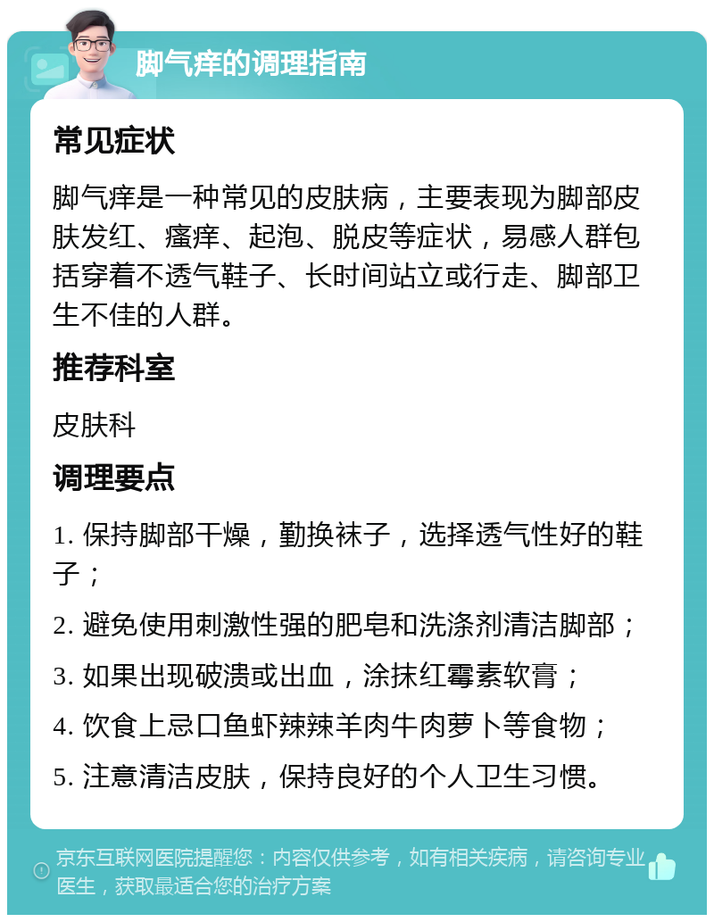 脚气痒的调理指南 常见症状 脚气痒是一种常见的皮肤病，主要表现为脚部皮肤发红、瘙痒、起泡、脱皮等症状，易感人群包括穿着不透气鞋子、长时间站立或行走、脚部卫生不佳的人群。 推荐科室 皮肤科 调理要点 1. 保持脚部干燥，勤换袜子，选择透气性好的鞋子； 2. 避免使用刺激性强的肥皂和洗涤剂清洁脚部； 3. 如果出现破溃或出血，涂抹红霉素软膏； 4. 饮食上忌口鱼虾辣辣羊肉牛肉萝卜等食物； 5. 注意清洁皮肤，保持良好的个人卫生习惯。