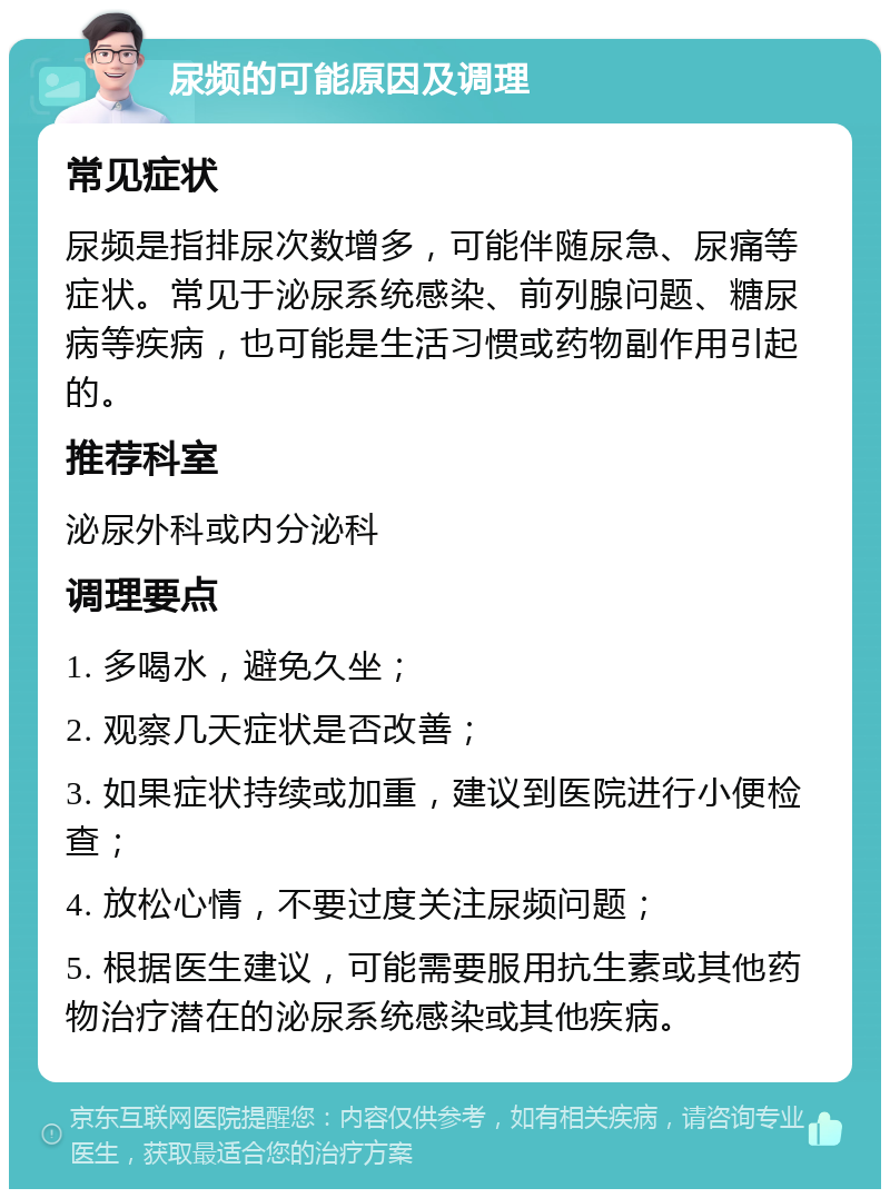 尿频的可能原因及调理 常见症状 尿频是指排尿次数增多，可能伴随尿急、尿痛等症状。常见于泌尿系统感染、前列腺问题、糖尿病等疾病，也可能是生活习惯或药物副作用引起的。 推荐科室 泌尿外科或内分泌科 调理要点 1. 多喝水，避免久坐； 2. 观察几天症状是否改善； 3. 如果症状持续或加重，建议到医院进行小便检查； 4. 放松心情，不要过度关注尿频问题； 5. 根据医生建议，可能需要服用抗生素或其他药物治疗潜在的泌尿系统感染或其他疾病。