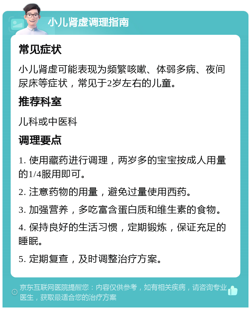 小儿肾虚调理指南 常见症状 小儿肾虚可能表现为频繁咳嗽、体弱多病、夜间尿床等症状，常见于2岁左右的儿童。 推荐科室 儿科或中医科 调理要点 1. 使用藏药进行调理，两岁多的宝宝按成人用量的1/4服用即可。 2. 注意药物的用量，避免过量使用西药。 3. 加强营养，多吃富含蛋白质和维生素的食物。 4. 保持良好的生活习惯，定期锻炼，保证充足的睡眠。 5. 定期复查，及时调整治疗方案。