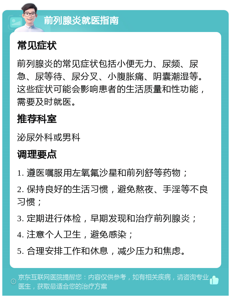 前列腺炎就医指南 常见症状 前列腺炎的常见症状包括小便无力、尿频、尿急、尿等待、尿分叉、小腹胀痛、阴囊潮湿等。这些症状可能会影响患者的生活质量和性功能，需要及时就医。 推荐科室 泌尿外科或男科 调理要点 1. 遵医嘱服用左氧氟沙星和前列舒等药物； 2. 保持良好的生活习惯，避免熬夜、手淫等不良习惯； 3. 定期进行体检，早期发现和治疗前列腺炎； 4. 注意个人卫生，避免感染； 5. 合理安排工作和休息，减少压力和焦虑。