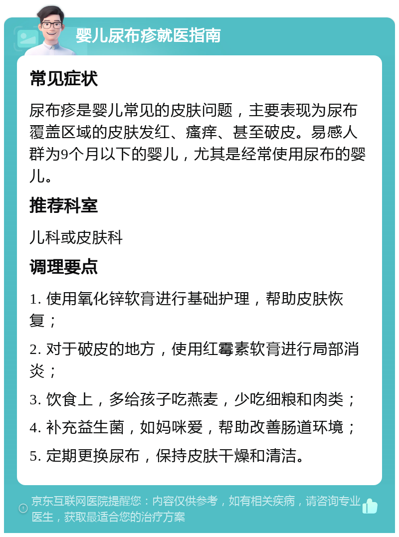 婴儿尿布疹就医指南 常见症状 尿布疹是婴儿常见的皮肤问题，主要表现为尿布覆盖区域的皮肤发红、瘙痒、甚至破皮。易感人群为9个月以下的婴儿，尤其是经常使用尿布的婴儿。 推荐科室 儿科或皮肤科 调理要点 1. 使用氧化锌软膏进行基础护理，帮助皮肤恢复； 2. 对于破皮的地方，使用红霉素软膏进行局部消炎； 3. 饮食上，多给孩子吃燕麦，少吃细粮和肉类； 4. 补充益生菌，如妈咪爱，帮助改善肠道环境； 5. 定期更换尿布，保持皮肤干燥和清洁。