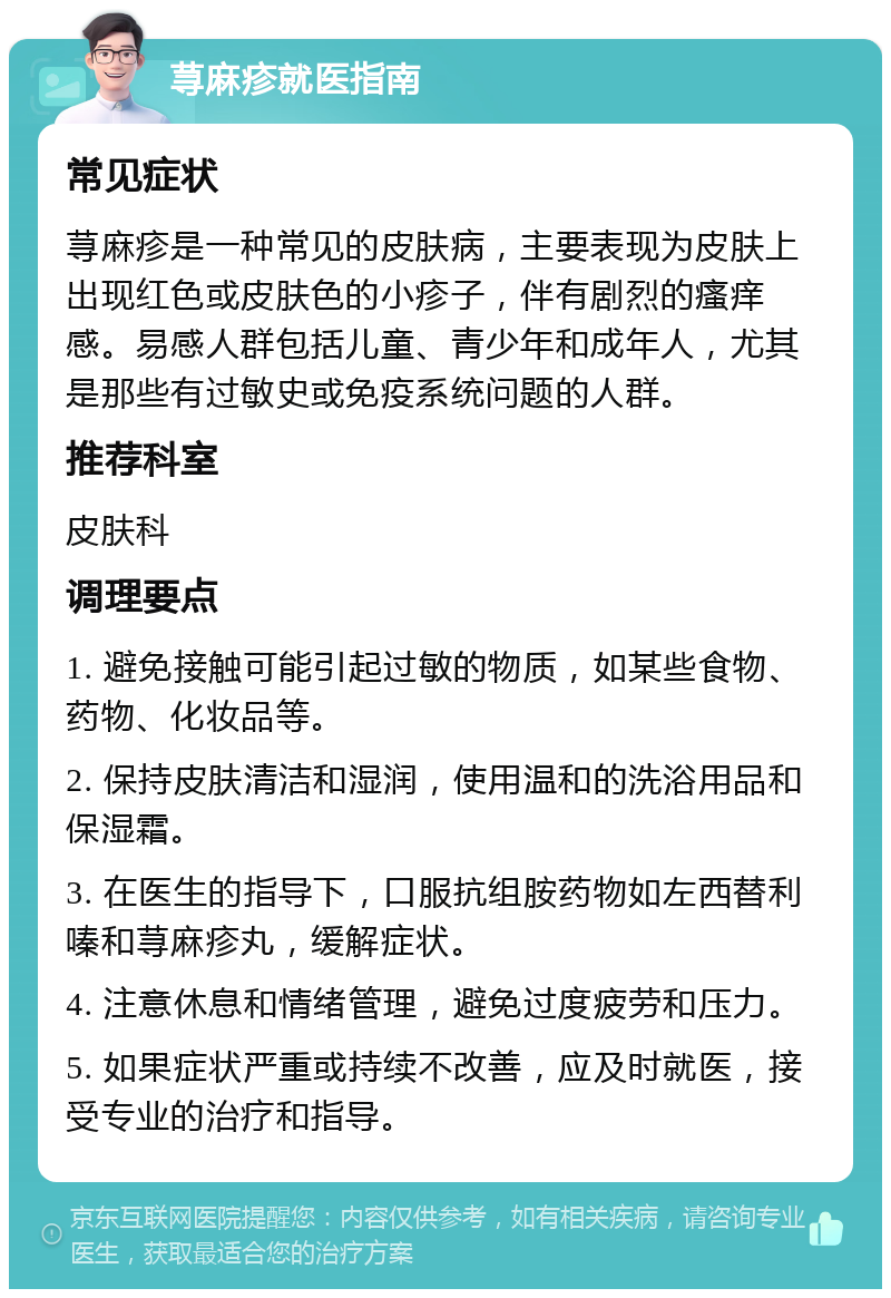 荨麻疹就医指南 常见症状 荨麻疹是一种常见的皮肤病，主要表现为皮肤上出现红色或皮肤色的小疹子，伴有剧烈的瘙痒感。易感人群包括儿童、青少年和成年人，尤其是那些有过敏史或免疫系统问题的人群。 推荐科室 皮肤科 调理要点 1. 避免接触可能引起过敏的物质，如某些食物、药物、化妆品等。 2. 保持皮肤清洁和湿润，使用温和的洗浴用品和保湿霜。 3. 在医生的指导下，口服抗组胺药物如左西替利嗪和荨麻疹丸，缓解症状。 4. 注意休息和情绪管理，避免过度疲劳和压力。 5. 如果症状严重或持续不改善，应及时就医，接受专业的治疗和指导。