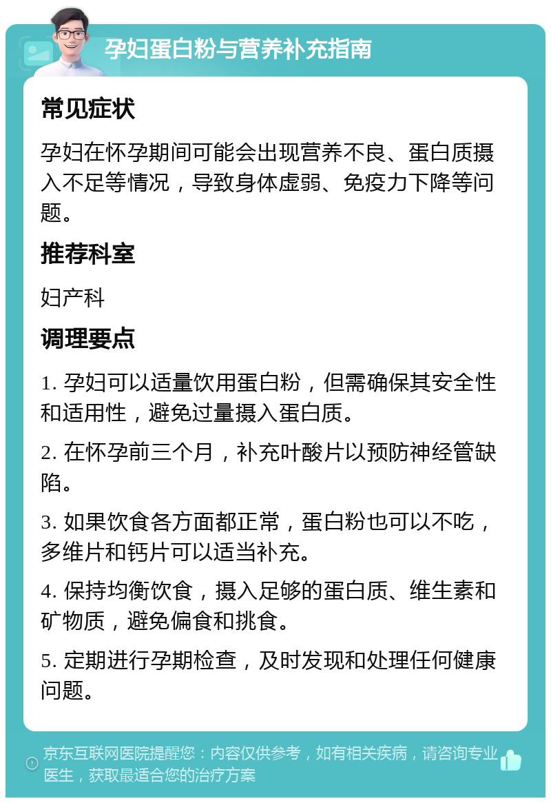 孕妇蛋白粉与营养补充指南 常见症状 孕妇在怀孕期间可能会出现营养不良、蛋白质摄入不足等情况，导致身体虚弱、免疫力下降等问题。 推荐科室 妇产科 调理要点 1. 孕妇可以适量饮用蛋白粉，但需确保其安全性和适用性，避免过量摄入蛋白质。 2. 在怀孕前三个月，补充叶酸片以预防神经管缺陷。 3. 如果饮食各方面都正常，蛋白粉也可以不吃，多维片和钙片可以适当补充。 4. 保持均衡饮食，摄入足够的蛋白质、维生素和矿物质，避免偏食和挑食。 5. 定期进行孕期检查，及时发现和处理任何健康问题。