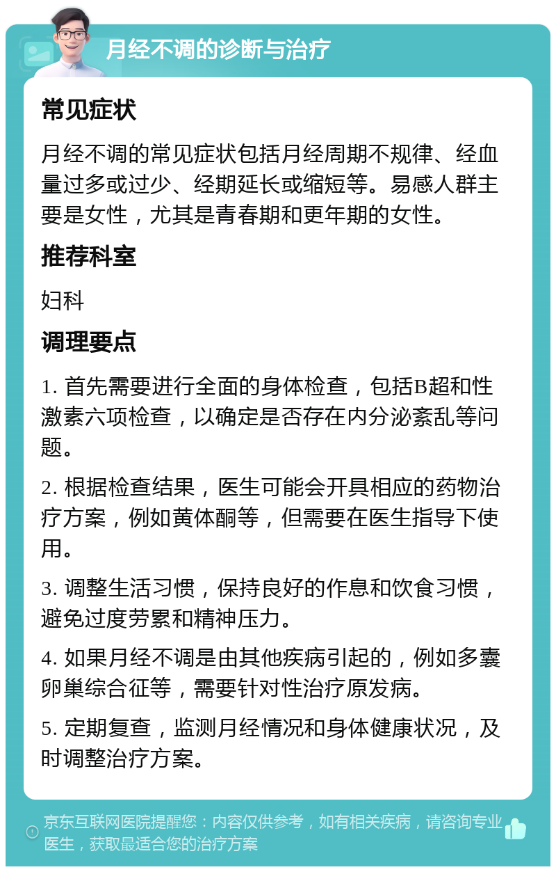 月经不调的诊断与治疗 常见症状 月经不调的常见症状包括月经周期不规律、经血量过多或过少、经期延长或缩短等。易感人群主要是女性，尤其是青春期和更年期的女性。 推荐科室 妇科 调理要点 1. 首先需要进行全面的身体检查，包括B超和性激素六项检查，以确定是否存在内分泌紊乱等问题。 2. 根据检查结果，医生可能会开具相应的药物治疗方案，例如黄体酮等，但需要在医生指导下使用。 3. 调整生活习惯，保持良好的作息和饮食习惯，避免过度劳累和精神压力。 4. 如果月经不调是由其他疾病引起的，例如多囊卵巢综合征等，需要针对性治疗原发病。 5. 定期复查，监测月经情况和身体健康状况，及时调整治疗方案。