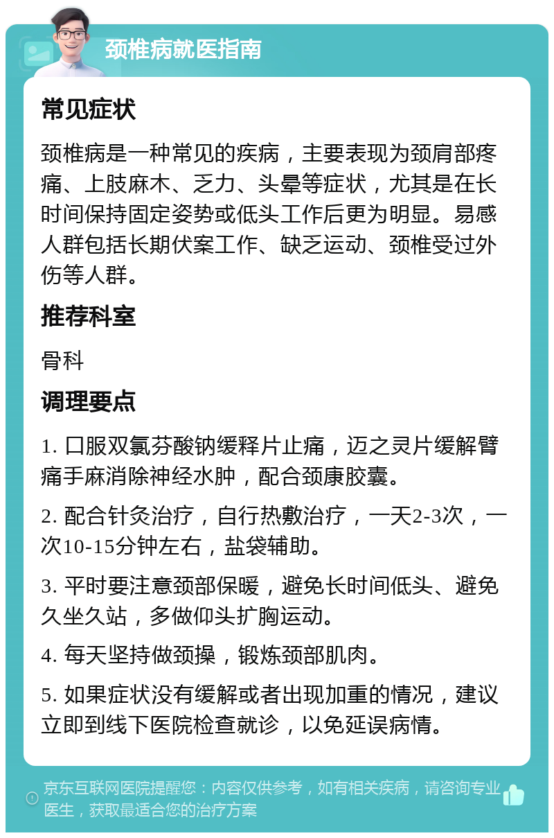 颈椎病就医指南 常见症状 颈椎病是一种常见的疾病，主要表现为颈肩部疼痛、上肢麻木、乏力、头晕等症状，尤其是在长时间保持固定姿势或低头工作后更为明显。易感人群包括长期伏案工作、缺乏运动、颈椎受过外伤等人群。 推荐科室 骨科 调理要点 1. 口服双氯芬酸钠缓释片止痛，迈之灵片缓解臂痛手麻消除神经水肿，配合颈康胶囊。 2. 配合针灸治疗，自行热敷治疗，一天2-3次，一次10-15分钟左右，盐袋辅助。 3. 平时要注意颈部保暖，避免长时间低头、避免久坐久站，多做仰头扩胸运动。 4. 每天坚持做颈操，锻炼颈部肌肉。 5. 如果症状没有缓解或者出现加重的情况，建议立即到线下医院检查就诊，以免延误病情。