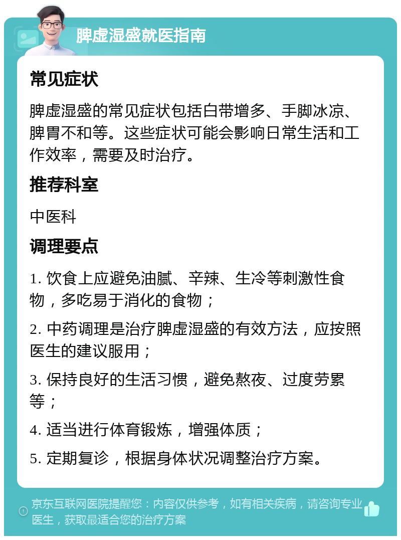 脾虚湿盛就医指南 常见症状 脾虚湿盛的常见症状包括白带增多、手脚冰凉、脾胃不和等。这些症状可能会影响日常生活和工作效率，需要及时治疗。 推荐科室 中医科 调理要点 1. 饮食上应避免油腻、辛辣、生冷等刺激性食物，多吃易于消化的食物； 2. 中药调理是治疗脾虚湿盛的有效方法，应按照医生的建议服用； 3. 保持良好的生活习惯，避免熬夜、过度劳累等； 4. 适当进行体育锻炼，增强体质； 5. 定期复诊，根据身体状况调整治疗方案。