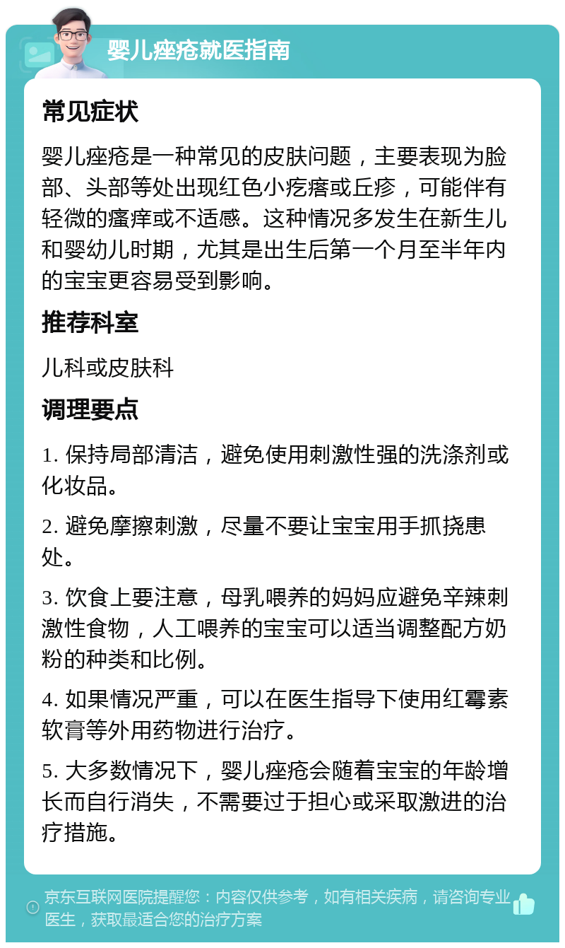 婴儿痤疮就医指南 常见症状 婴儿痤疮是一种常见的皮肤问题，主要表现为脸部、头部等处出现红色小疙瘩或丘疹，可能伴有轻微的瘙痒或不适感。这种情况多发生在新生儿和婴幼儿时期，尤其是出生后第一个月至半年内的宝宝更容易受到影响。 推荐科室 儿科或皮肤科 调理要点 1. 保持局部清洁，避免使用刺激性强的洗涤剂或化妆品。 2. 避免摩擦刺激，尽量不要让宝宝用手抓挠患处。 3. 饮食上要注意，母乳喂养的妈妈应避免辛辣刺激性食物，人工喂养的宝宝可以适当调整配方奶粉的种类和比例。 4. 如果情况严重，可以在医生指导下使用红霉素软膏等外用药物进行治疗。 5. 大多数情况下，婴儿痤疮会随着宝宝的年龄增长而自行消失，不需要过于担心或采取激进的治疗措施。