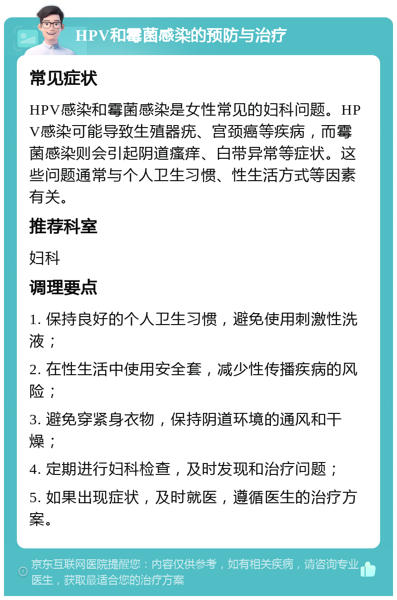 HPV和霉菌感染的预防与治疗 常见症状 HPV感染和霉菌感染是女性常见的妇科问题。HPV感染可能导致生殖器疣、宫颈癌等疾病，而霉菌感染则会引起阴道瘙痒、白带异常等症状。这些问题通常与个人卫生习惯、性生活方式等因素有关。 推荐科室 妇科 调理要点 1. 保持良好的个人卫生习惯，避免使用刺激性洗液； 2. 在性生活中使用安全套，减少性传播疾病的风险； 3. 避免穿紧身衣物，保持阴道环境的通风和干燥； 4. 定期进行妇科检查，及时发现和治疗问题； 5. 如果出现症状，及时就医，遵循医生的治疗方案。