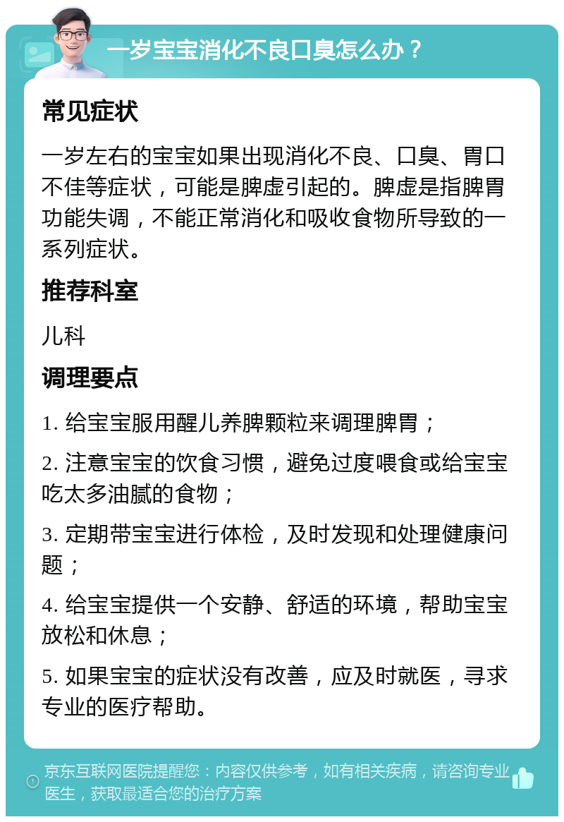 一岁宝宝消化不良口臭怎么办？ 常见症状 一岁左右的宝宝如果出现消化不良、口臭、胃口不佳等症状，可能是脾虚引起的。脾虚是指脾胃功能失调，不能正常消化和吸收食物所导致的一系列症状。 推荐科室 儿科 调理要点 1. 给宝宝服用醒儿养脾颗粒来调理脾胃； 2. 注意宝宝的饮食习惯，避免过度喂食或给宝宝吃太多油腻的食物； 3. 定期带宝宝进行体检，及时发现和处理健康问题； 4. 给宝宝提供一个安静、舒适的环境，帮助宝宝放松和休息； 5. 如果宝宝的症状没有改善，应及时就医，寻求专业的医疗帮助。