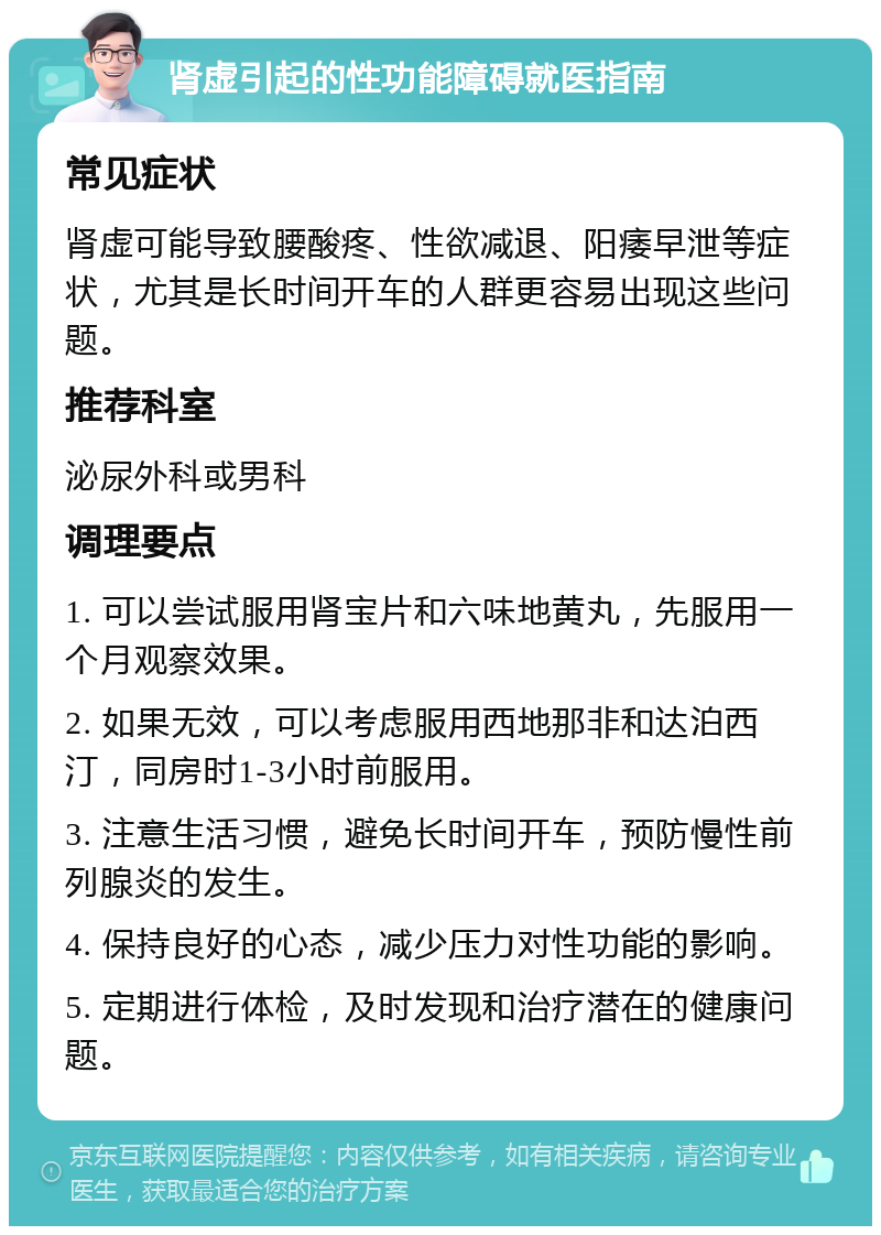 肾虚引起的性功能障碍就医指南 常见症状 肾虚可能导致腰酸疼、性欲减退、阳痿早泄等症状，尤其是长时间开车的人群更容易出现这些问题。 推荐科室 泌尿外科或男科 调理要点 1. 可以尝试服用肾宝片和六味地黄丸，先服用一个月观察效果。 2. 如果无效，可以考虑服用西地那非和达泊西汀，同房时1-3小时前服用。 3. 注意生活习惯，避免长时间开车，预防慢性前列腺炎的发生。 4. 保持良好的心态，减少压力对性功能的影响。 5. 定期进行体检，及时发现和治疗潜在的健康问题。