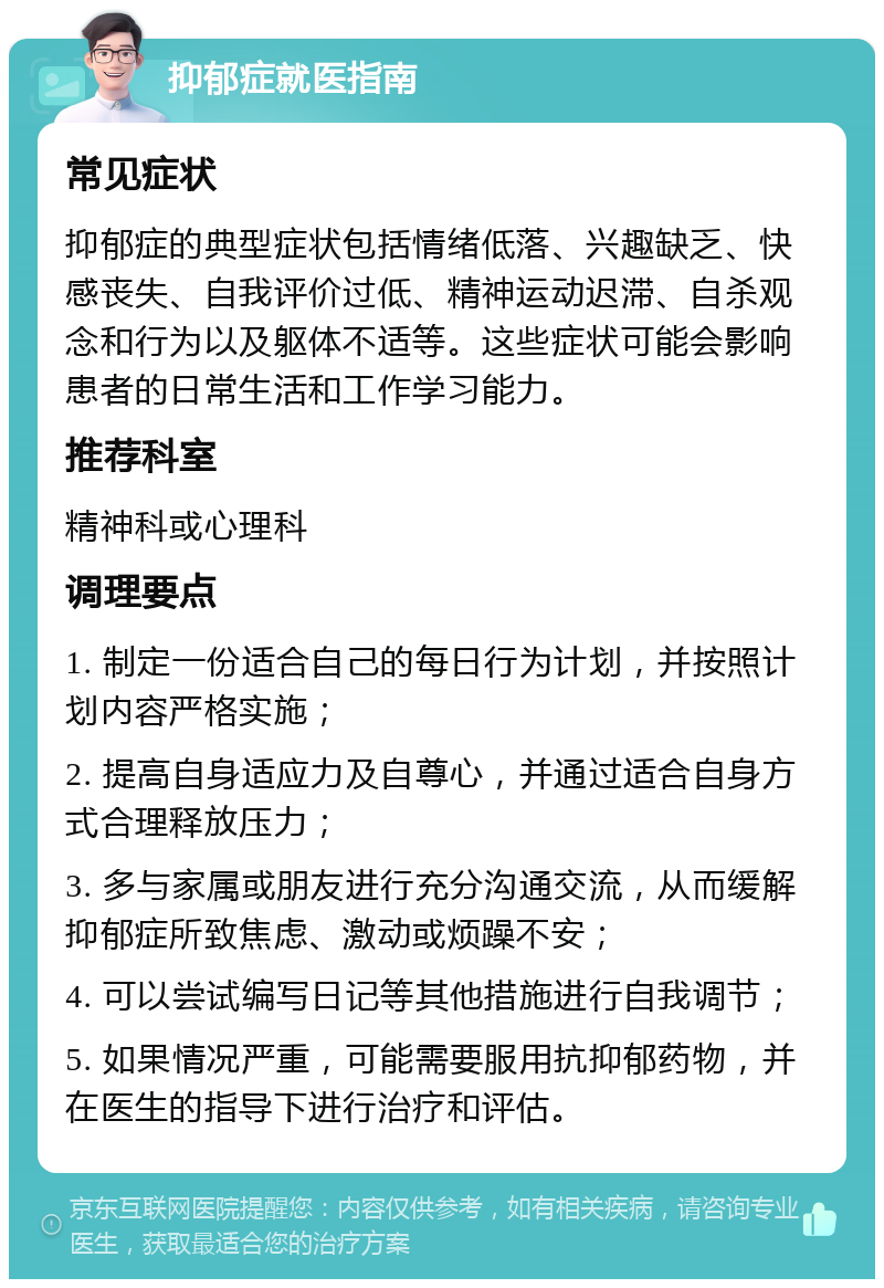 抑郁症就医指南 常见症状 抑郁症的典型症状包括情绪低落、兴趣缺乏、快感丧失、自我评价过低、精神运动迟滞、自杀观念和行为以及躯体不适等。这些症状可能会影响患者的日常生活和工作学习能力。 推荐科室 精神科或心理科 调理要点 1. 制定一份适合自己的每日行为计划，并按照计划内容严格实施； 2. 提高自身适应力及自尊心，并通过适合自身方式合理释放压力； 3. 多与家属或朋友进行充分沟通交流，从而缓解抑郁症所致焦虑、激动或烦躁不安； 4. 可以尝试编写日记等其他措施进行自我调节； 5. 如果情况严重，可能需要服用抗抑郁药物，并在医生的指导下进行治疗和评估。