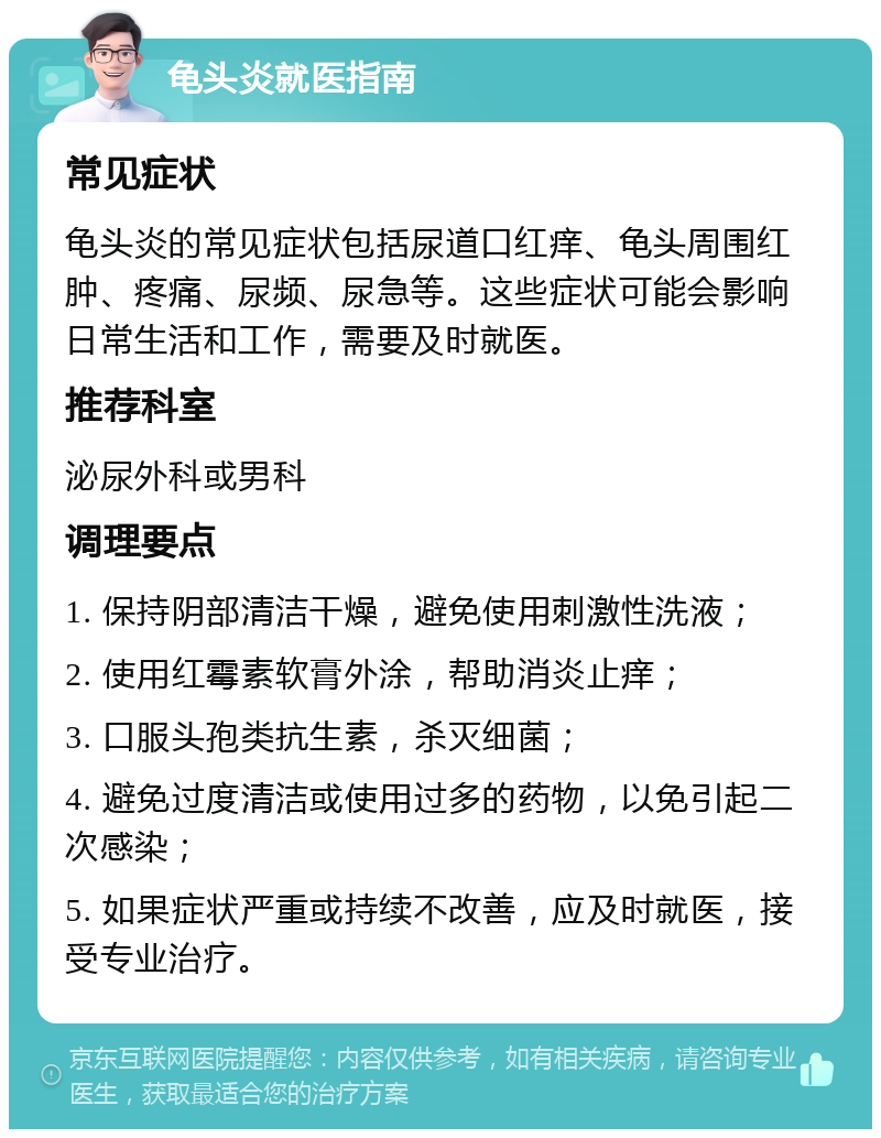 龟头炎就医指南 常见症状 龟头炎的常见症状包括尿道口红痒、龟头周围红肿、疼痛、尿频、尿急等。这些症状可能会影响日常生活和工作，需要及时就医。 推荐科室 泌尿外科或男科 调理要点 1. 保持阴部清洁干燥，避免使用刺激性洗液； 2. 使用红霉素软膏外涂，帮助消炎止痒； 3. 口服头孢类抗生素，杀灭细菌； 4. 避免过度清洁或使用过多的药物，以免引起二次感染； 5. 如果症状严重或持续不改善，应及时就医，接受专业治疗。